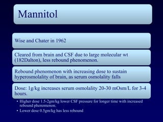 Mannitol

Wise and Chater in 1962

Cleared from brain and CSF due to large molecular wt
(182Dalton), less rebound phenomenon.

Rebound phenomenon with increasing dose to sustain
hyperosmolality of brain, as serum osmolality falls

Dose: 1g/kg increases serum osmolality 20-30 mOsm/L for 3-4
hours.
• Higher dose 1.5-2gm/kg lower CSF pressure for longer time with increased
  rebound phenomenon.
• Lower dose 0.5gm/kg has less rebound
 