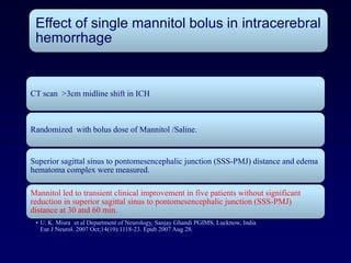 Effect of single mannitol bolus in intracerebral
 hemorrhage


CT scan >3cm midline shift in ICH



Randomized with bolus dose of Mannitol /Saline.


Superior sagittal sinus to pontomesencephalic junction (SSS-PMJ) distance and edema
hematoma complex were measured.

Mannitol led to transient clinical improvement in five patients without significant
reduction in superior sagittal sinus to pontomesencephalic junction (SSS-PMJ)
distance at 30 and 60 min.
 • U. K. Misra et al Department of Neurology, Sanjay Ghandi PGIMS, Lucknow, India
   Eur J Neurol. 2007 Oct;14(10):1118-23. Epub 2007 Aug 28.
 