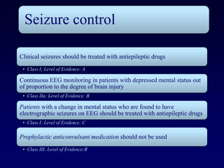 Seizure control

Clinical seizures should be treated with antiepileptic drugs
 • Class I; Level of Evidence: A

Continuous EEG monitoring in patients with depressed mental status out
of proportion to the degree of brain injury
 • Class IIa; Level of Evidence: B

Patients with a change in mental status who are found to have
electrographic seizures on EEG should be treated with antiepileptic drugs
 • Class I; Level of Evidence: C

Prophylactic anticonvulsant medication should not be used
 • Class III; Level of Evidence:B
 