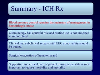 Summary - ICH Rx
Blood pressure control remains the mainstay of management in
hemorrhagic stroke

Osmotherapy has doubtful role and routine use is not indicated
in minor bleed.

Clinical and subclinical seizure with EEG abnormality should
be treated.

Surgical evacuation of hematoma and

Supportive and critical care of patient during acute state is most
important to reduce morbidity and mortality
 