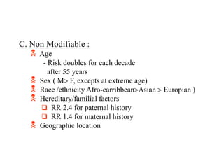 C. Non Modifiable :
 Age
- Risk doubles for each decade
after 55 years
 Sex ( M F, excepts at extreme age)
 Race /ethnicity Afro-carribbeanAsian  Europian )
 Hereditary/familial factors
 RR 2.4 for paternal history
 RR 1.4 for maternal history
 Geographic location
 