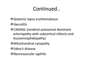 Continued..
Systemic lupus erythematosus
Vasculitis
CADASIL (cerebral autosomal dominant
arteriopathy with subcortical infarcts and
leucoencephalopathy)
Mitochondrial cytopathy
Fabry’s disease
Neurovascular syphilis
 