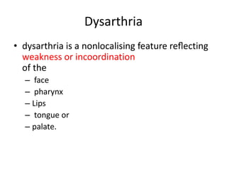 Dysarthria
• dysarthria is a nonlocalising feature reﬂecting
weakness or incoordination
of the
– face
– pharynx
– Lips
– tongue or
– palate.
 