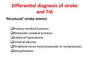 Differential diagnosis of stroke
and TIA
‘Structural’ stroke mimics
Primary cerebral tumours
Metastatic cerebral tumours
Subdural haematoma
Cerebral abscess
Peripheral nerve lesions(vascular or compressive)
Demyelination
 