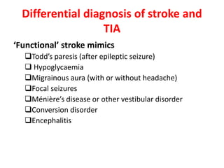 Differential diagnosis of stroke and
TIA
‘Functional’ stroke mimics
Todd’s paresis (after epileptic seizure)
 Hypoglycaemia
Migrainous aura (with or without headache)
Focal seizures
Ménière’s disease or other vestibular disorder
Conversion disorder
Encephalitis
 