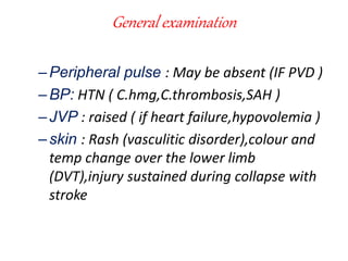 General examination
–Peripheral pulse : May be absent (IF PVD )
–BP: HTN ( C.hmg,C.thrombosis,SAH )
–JVP : raised ( if heart failure,hypovolemia )
–skin : Rash (vasculitic disorder),colour and
temp change over the lower limb
(DVT),injury sustained during collapse with
stroke
 