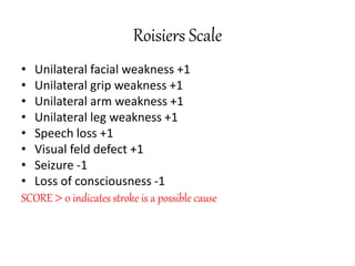 Roisiers Scale
• Unilateral facial weakness +1
• Unilateral grip weakness +1
• Unilateral arm weakness +1
• Unilateral leg weakness +1
• Speech loss +1
• Visual feld defect +1
• Seizure -1
• Loss of consciousness -1
SCORE  0 indicates stroke is a possible cause
 