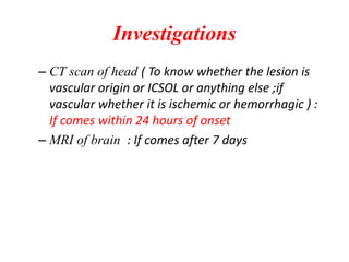 Investigations
– CT scan of head ( To know whether the lesion is
vascular origin or ICSOL or anything else ;if
vascular whether it is ischemic or hemorrhagic ) :
If comes within 24 hours of onset
– MRI of brain : If comes after 7 days
 