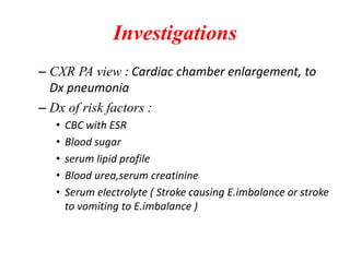 Investigations
– CXR PA view : Cardiac chamber enlargement, to
Dx pneumonia
– Dx of risk factors :
• CBC with ESR
• Blood sugar
• serum lipid profile
• Blood urea,serum creatinine
• Serum electrolyte ( Stroke causing E.imbalance or stroke
to vomiting to E.imbalance )
 