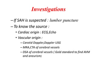 Investigations
–If SAH is suspected : lumber puncture
–To know the source :
• Cardiac origin : ECG,Echo
• Vascular origin :
– Carotid Doppler,Doppler USG
– MRA,CTA of cerebral vessels
– DSA of cerebral vessels ( Gold standard to find AVM
and aneurism)
 