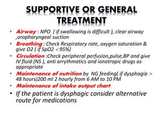 • Airway : NPO ( if swallowing is difficult ), clear airway
,oropharyngeal suction
• Breathing : Check Respiratory rate, oxygen saturation &
give O2 ( if SpO2  95%)
• Circulation :Check peripheral perfusion,pulse,BP and give
IV fluid (NS ), anti arrythmatics and ionotropic drugs as
appropriate
• Maintenance of nutrition by NG feeding( if dysphagia 
48 hours)200 ml 2 hourly from 6 AM to 10 PM
• Maintenance of intake output chart
• If the patient is dysphagic consider alternative
route for medications
 