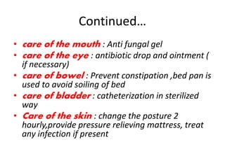 Continued…
• care of the mouth : Anti fungal gel
• care of the eye : antibiotic drop and ointment (
if necessary)
• care of bowel : Prevent constipation ,bed pan is
used to avoid soiling of bed
• care of bladder : catheterization in sterilized
way
• Care of the skin : change the posture 2
hourly,provide pressure relieving mattress, treat
any infection if present
 