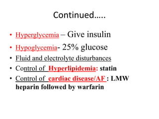 Continued…..
• Hyperglycemia – Give insulin
• Hypoglycemia- 25% glucose
• Fluid and electrolyte disturbances
• Control of Hyperlipidemia: statin
• Control of cardiac disease/AF : LMW
heparin followed by warfarin
 