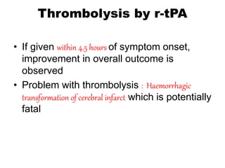 Thrombolysis by r-tPA
• If given within 4.5 hours of symptom onset,
improvement in overall outcome is
observed
• Problem with thrombolysis : Haemorrhagic
transformation of cerebral infarct which is potentially
fatal
 