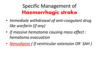 Specific Management of
Haemorrhagic stroke
• Immediate withdrawal of anti-coagulant drug
like warfarin (if any)
• If massive hematoma causing mass effect :
hematoma evacuation
• Nimodipine ( If ventricular extension OR SAH )
 