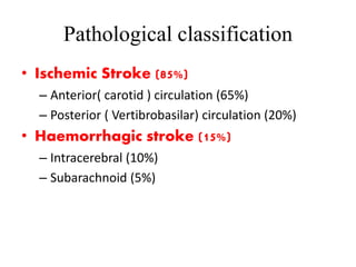 Pathological classification
• Ischemic Stroke (85%)
– Anterior( carotid ) circulation (65%)
– Posterior ( Vertibrobasilar) circulation (20%)
• Haemorrhagic stroke (15%)
– Intracerebral (10%)
– Subarachnoid (5%)
 