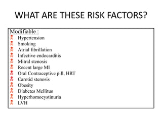 WHAT ARE THESE RISK FACTORS?
Modifiable :
 Hypertension
 Smoking
 Atrial fibrillation
 Infective endocarditis
 Mitral stenosis
 Recent large MI
 Oral Contraceptive pill, HRT
 Carotid stenosis
 Obesity
 Diabetes Mellitus
 Hyperhomocystinuria
 LVH
 