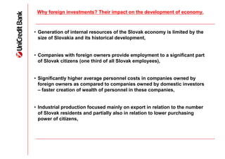 Why foreign investments? Their impact on the development of economy.



• Generation of internal resources of the Slovak economy is limited by the
  size of Slovakia and its historical development,


• Companies with foreign owners provide employment to a significant part
  of Slovak citizens (one third of all Slovak employees),


• Significantly higher average personnel costs in companies owned by
  foreign owners as compared to companies owned by domestic investors
  – faster creation of wealth of personnel in these companies,


• Industrial production focused mainly on export in relation to the number
  of Slovak residents and partially also in relation to lower purchasing
  power of citizens,
 