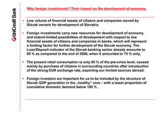 Why foreign investments? Their impact on the development of economy.


• Low volume of financial assets of citizens and companies owned by
  Slovak owners for development of Slovakia,

• Foreign investments carry new resources for development of economy
  and extend limited possibilities of development with respect to low
  financial assets of citizens and companies in banks, which will represent
  a limiting factor for further development of the Slovak economy. The
  Loan/Deposit indicator of the Slovak banking sector already amounts to
  90 % as compared to the end of 2006, when it amounted to 75 % only,

• The present retail consumption is only 85 % of the pre-crisis level, caused
  mainly by purchase of citizens in surrounding countries after introduction
  of the strong EUR exchange rate, exporting our limited sources abroad.

• Foreign investors are important for us to be included by the structure of
  Slovak GDP generation in the „healthy“ core – with a lower proportion of
  cumulative domestic demand below 100 % ,
 