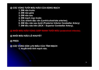 19
19
@ CÁC VÙNG TƯỚI MÁU NÃO CỦA ĐỘNG MẠCH
1. ĐM não trước
2. ĐM não giữa
3. ĐM não sau
4. ĐM mạch mạc trước
5. Các nhánh đậu vân (Lentriculostriate arteries).
6. ĐM tiểu não sau dưới (Posterior Inferior Cerebellar Artery)
7. ĐM tiểu não trên (SCA – Superior Cerebellar Artery).
@ NHỒI MÁU NÃO VÙNG GIÁP RANH TƯỚI MÁU (watershed infarcts).
@ NHỒI MÁU NÃO LỖ KHUYẾT
@ PRES
@ CÁC VÙNG DẪN LƯU MÁU CỦA TĨNH MẠCH
1. Huyết khối tĩnh mạch não.
 