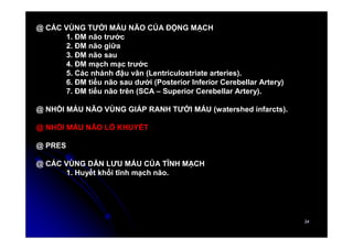 24
24
@ CÁC VÙNG TƯỚI MÁU NÃO CỦA ĐỘNG MẠCH
1. ĐM não trước
2. ĐM não giữa
3. ĐM não sau
4. ĐM mạch mạc trước
5. Các nhánh đậu vân (Lentriculostriate arteries).
6. ĐM tiểu não sau dưới (Posterior Inferior Cerebellar Artery)
7. ĐM tiểu não trên (SCA – Superior Cerebellar Artery).
@ NHỒI MÁU NÃO VÙNG GIÁP RANH TƯỚI MÁU (watershed infarcts).
@ NHỒI MÁU NÃO LỖ KHUYẾT
@ PRES
@ CÁC VÙNG DẪN LƯU MÁU CỦA TĨNH MẠCH
1. Huyết khối tĩnh mạch não.
 