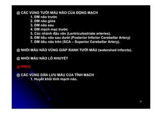 27
27
@ CÁC VÙNG TƯỚI MÁU NÃO CỦA ĐỘNG MẠCH
1. ĐM não trước
2. ĐM não giữa
3. ĐM não sau
4. ĐM mạch mạc trước
5. Các nhánh đậu vân (Lentriculostriate arteries).
6. ĐM tiểu não sau dưới (Posterior Inferior Cerebellar Artery)
7. ĐM tiểu não trên (SCA – Superior Cerebellar Artery).
@ NHỒI MÁU NÃO VÙNG GIÁP RANH TƯỚI MÁU (watershed infarcts).
@ NHỒI MÁU NÃO LỖ KHUYẾT
@ PRES
@ CÁC VÙNG DẪN LƯU MÁU CỦA TĨNH MẠCH
1. Huyết khối tĩnh mạch não.
 