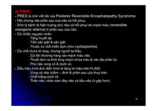 28
28
@ PRES:
- PRES là chữ viết tắt của Posterior Reversible Encephalopathy Syndrome.
- Hội chứng não phần sau của não có hồi phục.
- Sinh lý bệnh là hiện tượng phù não có hồi phục do mạch máu (reversible
vasogenic edema) ở phần sau của não.
- Có nhiều nguyên nhân:
. Tăng huyết áp
. Tiền sản giật & sản giật
. Thuốc ức chế miễn dịch (như cyclosporine).
- Cơ chế chưa rõ ràng, nhưng người ta thấy:
. Có tổn thương hàng rào mạch máu não.
. Thoát dịch ra khỏi lòng mạch chứa máu & các đại phân tử.
. Phù não vùng vỏ & dưới vỏ.
- Dấu hiệu hình ảnh điển hình là tăng tín hiệu trên FLAIR:
. Vùng vỏ não chẩm – đính & phần sau của thuỳ trán.
. Chất trắng dưới vỏ.
. Thân não, nhân xám đáy não và tiểu não (ít gặp hơn).
 