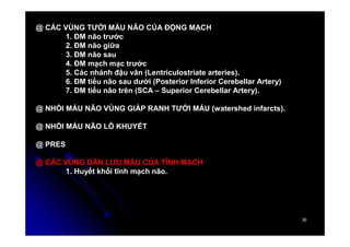 30
30
@ CÁC VÙNG TƯỚI MÁU NÃO CỦA ĐỘNG MẠCH
1. ĐM não trước
2. ĐM não giữa
3. ĐM não sau
4. ĐM mạch mạc trước
5. Các nhánh đậu vân (Lentriculostriate arteries).
6. ĐM tiểu não sau dưới (Posterior Inferior Cerebellar Artery)
7. ĐM tiểu não trên (SCA – Superior Cerebellar Artery).
@ NHỒI MÁU NÃO VÙNG GIÁP RANH TƯỚI MÁU (watershed infarcts).
@ NHỒI MÁU NÃO LỖ KHUYẾT
@ PRES
@ CÁC VÙNG DẪN LƯU MÁU CỦA TĨNH MẠCH
1. Huyết khối tĩnh mạch não.
 