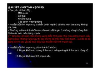 32
32
@ HUYẾT KHỐI TĨNH MẠCH SỌ:
- Các yếu tố thúc đẩy:
. Mất nước
. Có thai
. Nhiễm trùng
. Các bệnh lý tăng đông.
- Huyết khối tĩnh mạch sọ là chẩn đoán loại trừ vì biểu hiện lâm sàng không
đặc hiệu.
- Thường là hình ảnh nhồi máu não có xuất huyết ở những vùng không điển
hình của tưới máu động mạch.
( ** Ghi chú: chỉ cần nhớ những vùng điển hình của nhồi máu động mạch, nếu
nằm ngoài những vùng này thì coi chừng là nhồi máu tĩnh mạch…lúc đó sẽ cố
gắng đi tìm các yếu tố thúc đẩy của huyết khối tĩnh mạch sọ).
- Huyết khối tĩnh mạch sọ phân thành 2 nhóm:
1. Huyết khối các xoang tĩnh mạch màng cứng & tĩnh mạch nông vỏ
não.
2. Huyết khối các tĩnh mạch sâu.
 
