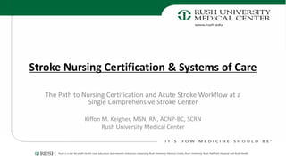 Stroke Nursing Certification & Systems of Care
The Path to Nursing Certification and Acute Stroke Workflow at a
Single Comprehensive Stroke Center
Kiffon M. Keigher, MSN, RN, ACNP-BC, SCRN
Rush University Medical Center
 