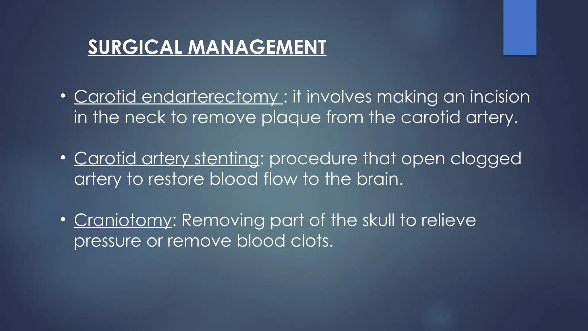 SURGICAL MANAGEMENT
• Carotid endarterectomy : it involves making an incision
in the neck to remove plaque from the carotid artery.
• Carotid artery stenting: procedure that open clogged
artery to restore blood flow to the brain.
• Craniotomy: Removing part of the skull to relieve
pressure or remove blood clots.
 