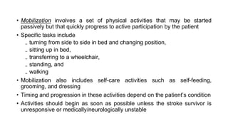 • Mobilization involves a set of physical activities that may be started
passively but that quickly progress to active participation by the patient
• Specific tasks include
₋ turning from side to side in bed and changing position,
₋ sitting up in bed,
₋ transferring to a wheelchair,
₋ standing, and
₋ walking
• Mobilization also includes self-care activities such as self-feeding,
grooming, and dressing
• Timing and progression in these activities depend on the patient’s condition
• Activities should begin as soon as possible unless the stroke survivor is
unresponsive or medically/neurologically unstable
 