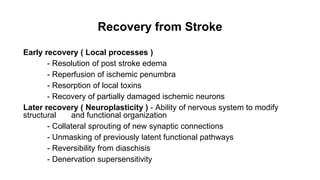 Recovery from Stroke
Early recovery ( Local processes )
- Resolution of post stroke edema
- Reperfusion of ischemic penumbra
- Resorption of local toxins
- Recovery of partially damaged ischemic neurons
Later recovery ( Neuroplasticity ) - Ability of nervous system to modify
structural and functional organization
- Collateral sprouting of new synaptic connections
- Unmasking of previously latent functional pathways
- Reversibility from diaschisis
- Denervation supersensitivity
 
