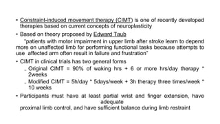 • Constraint-induced movement therapy (CIMT) is one of recently developed
therapies based on current concepts of neuroplasticity
• Based on theory proposed by Edward Taub
“patients with motor impairment in upper limb after stroke learn to depend
more on unaffected limb for performing functional tasks because attempts to
use affected arm often result in failure and frustration”
• CIMT in clinical trials has two general forms
₋ Original CIMT = 90% of waking hrs + 6 or more hrs/day therapy *
2weeks
₋ Modified CIMT = 5h/day * 5days/week + 3h therapy three times/week *
10 weeks
• Participants must have at least partial wrist and finger extension, have
adequate
proximal limb control, and have sufficient balance during limb restraint
 