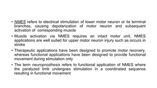 • NMES refers to electrical stimulation of lower motor neuron or its terminal
branches, causing depolarization of motor neuron and subsequent
activation of corresponding muscle
• Muscle activation via NMES requires an intact motor unit, NMES
applications are well suited for upper motor neuron injury such as occurs in
stroke
• Therapeutic applications have been designed to promote motor recovery,
whereas functional applications have been designed to provide functional
movement during stimulation only
• The term neuroprosthesis refers to functional application of NMES where
the paralyzed limb undergoes stimulation in a coordinated sequence
resulting in functional movement
 