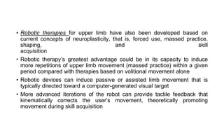 • Robotic therapies for upper limb have also been developed based on
current concepts of neuroplasticity, that is, forced use, massed practice,
shaping, and skill
acquisition
• Robotic therapy’s greatest advantage could be in its capacity to induce
more repetitions of upper limb movement (massed practice) within a given
period compared with therapies based on volitional movement alone
• Robotic devices can induce passive or assisted limb movement that is
typically directed toward a computer-generated visual target
• More advanced iterations of the robot can provide tactile feedback that
kinematically corrects the user’s movement, theoretically promoting
movement during skill acquisition
 