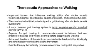Therapeutic Approaches to Walking
• Important factors that influence walking ability after stroke include
weakness, balance, coordination, spatial orientation, and cognitive function
• The standard rehabilitation technique for gait training after stroke is to walk
overground
• A very common gait training system is body weight–supported treadmill
training (BWSTT)
• Superior for gait training to neurodevelopmental techniques that use
practice of balance and weight bearing before stepping and walking
• Advanced iterations of the robot can provide tactile feedback that kinetically
and kinematically corrects the user’s movement
• Robotic therapy theoretically promotes movement during skill acquisition
 