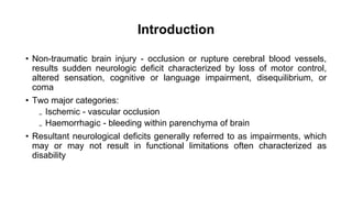 Introduction
• Non-traumatic brain injury - occlusion or rupture cerebral blood vessels,
results sudden neurologic deficit characterized by loss of motor control,
altered sensation, cognitive or language impairment, disequilibrium, or
coma
• Two major categories:
₋ Ischemic - vascular occlusion
₋ Haemorrhagic - bleeding within parenchyma of brain
• Resultant neurological deficits generally referred to as impairments, which
may or may not result in functional limitations often characterized as
disability
 