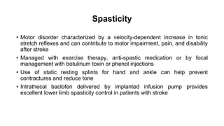 Spasticity
• Motor disorder characterized by a velocity-dependent increase in tonic
stretch reflexes and can contribute to motor impairment, pain, and disability
after stroke
• Managed with exercise therapy, anti-spastic medication or by focal
management with botulinum toxin or phenol injections
• Use of static resting splints for hand and ankle can help prevent
contractures and reduce tone
• Intrathecal baclofen delivered by implanted infusion pump provides
excellent lower limb spasticity control in patients with stroke
 