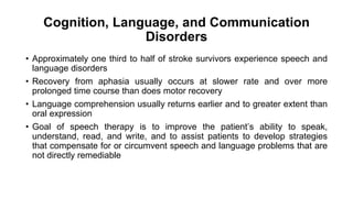 Cognition, Language, and Communication
Disorders
• Approximately one third to half of stroke survivors experience speech and
language disorders
• Recovery from aphasia usually occurs at slower rate and over more
prolonged time course than does motor recovery
• Language comprehension usually returns earlier and to greater extent than
oral expression
• Goal of speech therapy is to improve the patient’s ability to speak,
understand, read, and write, and to assist patients to develop strategies
that compensate for or circumvent speech and language problems that are
not directly remediable
 