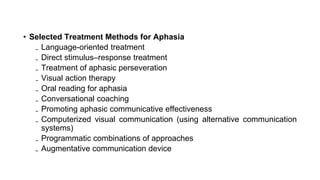 • Selected Treatment Methods for Aphasia
₋ Language-oriented treatment
₋ Direct stimulus–response treatment
₋ Treatment of aphasic perseveration
₋ Visual action therapy
₋ Oral reading for aphasia
₋ Conversational coaching
₋ Promoting aphasic communicative effectiveness
₋ Computerized visual communication (using alternative communication
systems)
₋ Programmatic combinations of approaches
₋ Augmentative communication device
 