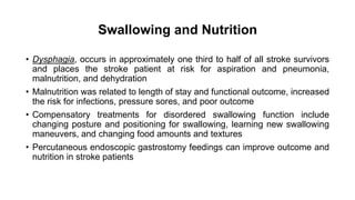 Swallowing and Nutrition
• Dysphagia, occurs in approximately one third to half of all stroke survivors
and places the stroke patient at risk for aspiration and pneumonia,
malnutrition, and dehydration
• Malnutrition was related to length of stay and functional outcome, increased
the risk for infections, pressure sores, and poor outcome
• Compensatory treatments for disordered swallowing function include
changing posture and positioning for swallowing, learning new swallowing
maneuvers, and changing food amounts and textures
• Percutaneous endoscopic gastrostomy feedings can improve outcome and
nutrition in stroke patients
 
