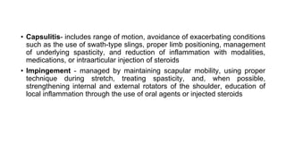 • Capsulitis- includes range of motion, avoidance of exacerbating conditions
such as the use of swath-type slings, proper limb positioning, management
of underlying spasticity, and reduction of inflammation with modalities,
medications, or intraarticular injection of steroids
• Impingement - managed by maintaining scapular mobility, using proper
technique during stretch, treating spasticity, and, when possible,
strengthening internal and external rotators of the shoulder, education of
local inflammation through the use of oral agents or injected steroids
 