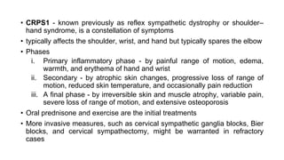 • CRPS1 - known previously as reflex sympathetic dystrophy or shoulder–
hand syndrome, is a constellation of symptoms
• typically affects the shoulder, wrist, and hand but typically spares the elbow
• Phases
i. Primary inflammatory phase - by painful range of motion, edema,
warmth, and erythema of hand and wrist
ii. Secondary - by atrophic skin changes, progressive loss of range of
motion, reduced skin temperature, and occasionally pain reduction
iii. A final phase - by irreversible skin and muscle atrophy, variable pain,
severe loss of range of motion, and extensive osteoporosis
• Oral prednisone and exercise are the initial treatments
• More invasive measures, such as cervical sympathetic ganglia blocks, Bier
blocks, and cervical sympathectomy, might be warranted in refractory
cases
 