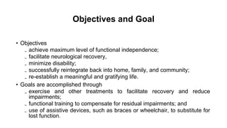 • Objectives
₋ achieve maximum level of functional independence;
₋ facilitate neurological recovery,
₋ minimize disability;
₋ successfully reintegrate back into home, family, and community;
₋ re-establish a meaningful and gratifying life.
• Goals are accomplished through
₋ exercise and other treatments to facilitate recovery and reduce
impairments;
₋ functional training to compensate for residual impairments; and
₋ use of assistive devices, such as braces or wheelchair, to substitute for
lost function.
Objectives and Goal
 