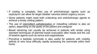 • If voiding is complete, then use of anticholinergic agents such as
oxybutynin can allow for larger bladder volumes before urgency occurs
• Some patients might need both α-blocking and anticholinergic agents to
achieve a timely voiding pattern,
• The use of intermittent catheterization or indwelling catheter is also an
option, depending on the goals of the patient and caregiver
• Bowel retraining can usually be achieved in patients with stroke using
standard techniques of planned bowel evacuation after meals and the use
of laxative agents such as senna and suppositories
• Providing a bedside commode is also useful for patients with mobility
deficits or who have difficulty rapidly accessing the commode within their
home
 