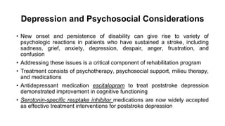 Depression and Psychosocial Considerations
• New onset and persistence of disability can give rise to variety of
psychologic reactions in patients who have sustained a stroke, including
sadness, grief, anxiety, depression, despair, anger, frustration, and
confusion
• Addressing these issues is a critical component of rehabilitation program
• Treatment consists of psychotherapy, psychosocial support, milieu therapy,
and medications
• Antidepressant medication escitalopram to treat poststroke depression
demonstrated improvement in cognitive functioning
• Serotonin-specific reuptake inhibitor medications are now widely accepted
as effective treatment interventions for poststroke depression
 