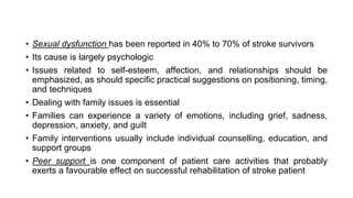 • Sexual dysfunction has been reported in 40% to 70% of stroke survivors
• Its cause is largely psychologic
• Issues related to self-esteem, affection, and relationships should be
emphasized, as should specific practical suggestions on positioning, timing,
and techniques
• Dealing with family issues is essential
• Families can experience a variety of emotions, including grief, sadness,
depression, anxiety, and guilt
• Family interventions usually include individual counselling, education, and
support groups
• Peer support is one component of patient care activities that probably
exerts a favourable effect on successful rehabilitation of stroke patient
 