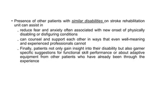 • Presence of other patients with similar disabilities on stroke rehabilitation
unit can assist in
₋ reduce fear and anxiety often associated with new onset of physically
disabling or disfiguring conditions
₋ can counsel and support each other in ways that even well-meaning
and experienced professionals cannot
₋ Finally, patients not only gain insight into their disability but also garner
specific suggestions for functional skill performance or about adaptive
equipment from other patients who have already been through the
experience
 