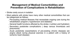 Management of Medical Comorbidities and
Prevention of Complications in Rehabilitation
• Stroke rarely occurs in isolation
• Most patients with stroke have many other medical comorbidities that can
be categorized as follows:
₋ Pre-existing medical illnesses that necessitate ongoing care during the
rehabilitation program ( hypertension and diabetes)
₋ General health functions affected by the stroke ( nutrition and hydration)
₋ Secondary poststroke complications ( deep venous thrombosis and
pneumonia)
₋ Acute poststroke exacerbations of pre-existing chronic diseases (an
angina attack during physical exercise in a patient with a history of
ischemic heart disease)
 